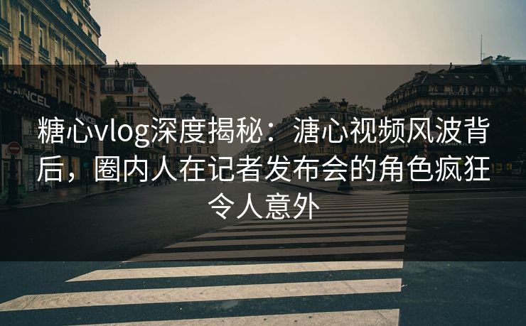 糖心vlog深度揭秘：溏心视频风波背后，圈内人在记者发布会的角色疯狂令人意外
