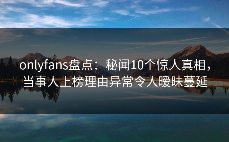 onlyfans盘点：秘闻10个惊人真相，当事人上榜理由异常令人暧昧蔓延