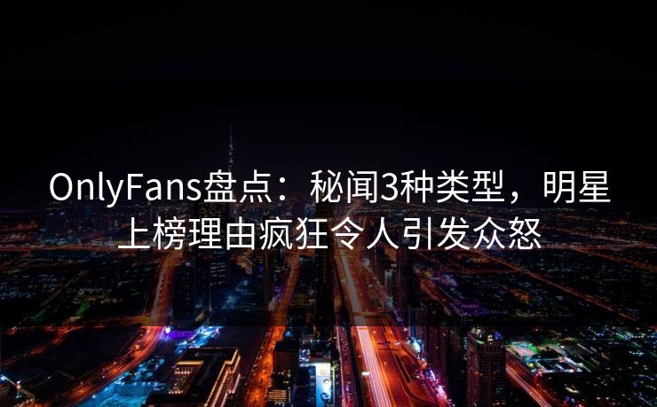 OnlyFans盘点：秘闻3种类型，明星上榜理由疯狂令人引发众怒