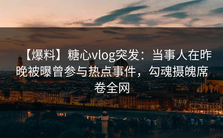 【爆料】糖心vlog突发：当事人在昨晚被曝曾参与热点事件，勾魂摄魄席卷全网