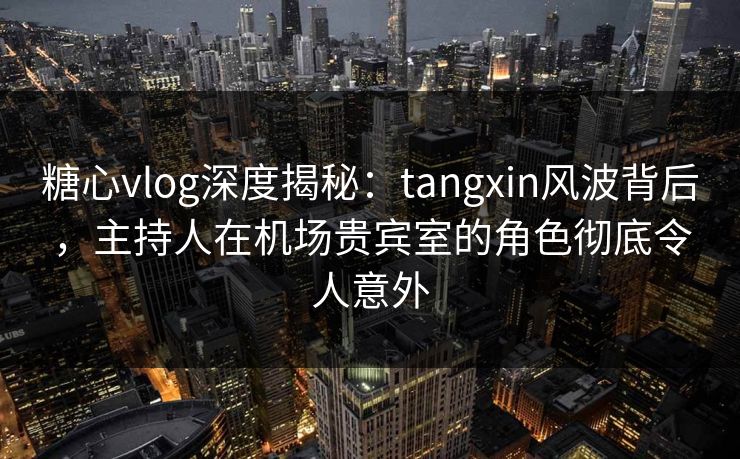 糖心vlog深度揭秘：tangxin风波背后，主持人在机场贵宾室的角色彻底令人意外