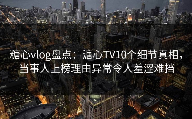 糖心vlog盘点：溏心TV10个细节真相，当事人上榜理由异常令人羞涩难挡
