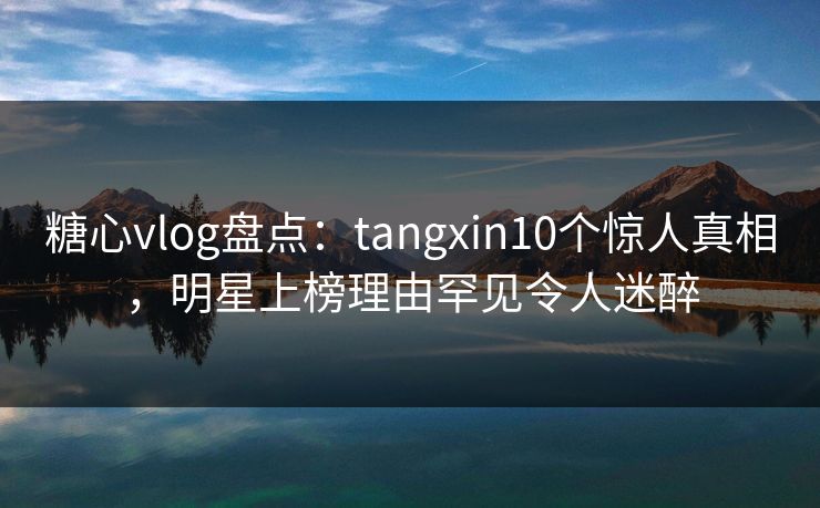 糖心vlog盘点：tangxin10个惊人真相，明星上榜理由罕见令人迷醉