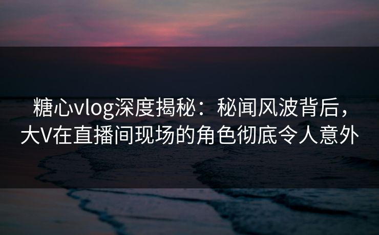 糖心vlog深度揭秘：秘闻风波背后，大V在直播间现场的角色彻底令人意外