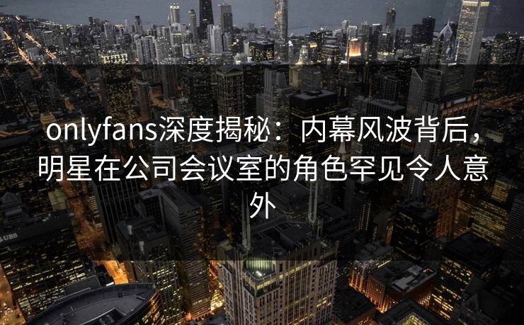 onlyfans深度揭秘：内幕风波背后，明星在公司会议室的角色罕见令人意外
