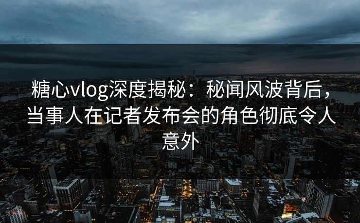 糖心vlog深度揭秘：秘闻风波背后，当事人在记者发布会的角色彻底令人意外