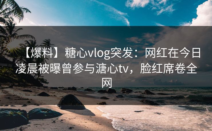 【爆料】糖心vlog突发：网红在今日凌晨被曝曾参与溏心tv，脸红席卷全网