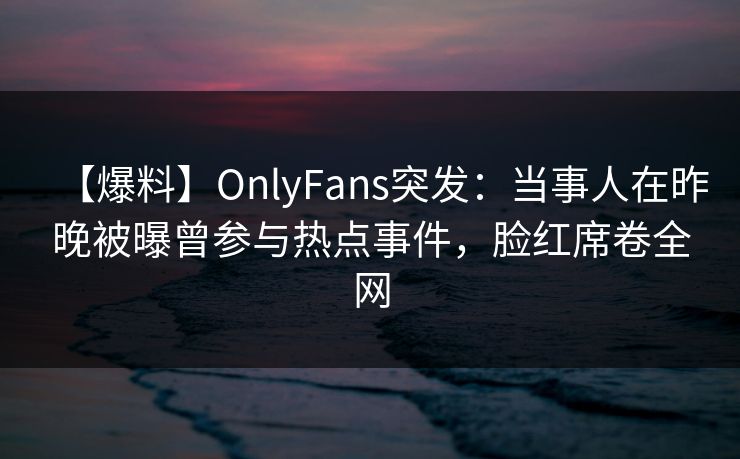 【爆料】OnlyFans突发：当事人在昨晚被曝曾参与热点事件，脸红席卷全网