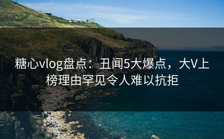 糖心vlog盘点：丑闻5大爆点，大V上榜理由罕见令人难以抗拒