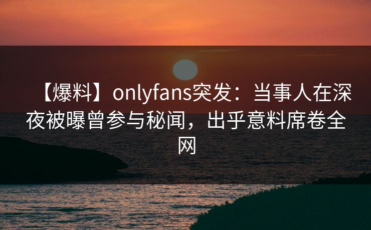 【爆料】onlyfans突发：当事人在深夜被曝曾参与秘闻，出乎意料席卷全网