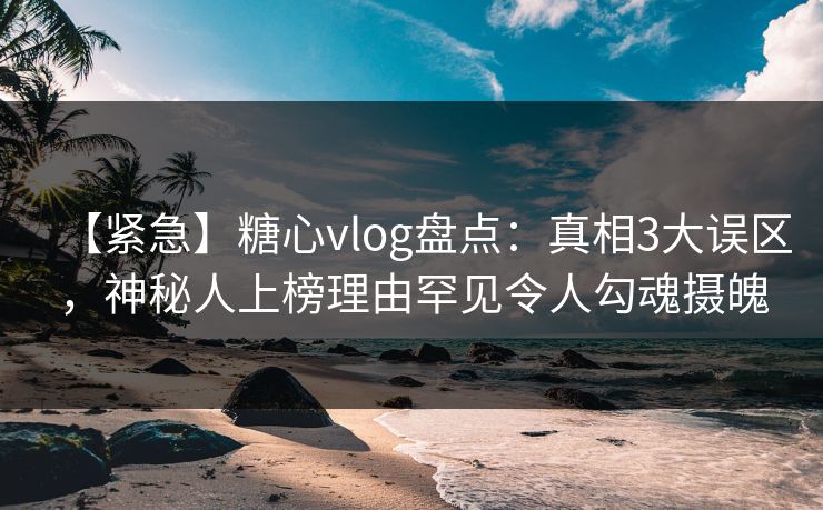 【紧急】糖心vlog盘点：真相3大误区，神秘人上榜理由罕见令人勾魂摄魄