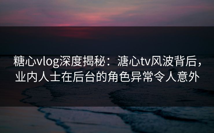糖心vlog深度揭秘：溏心tv风波背后，业内人士在后台的角色异常令人意外