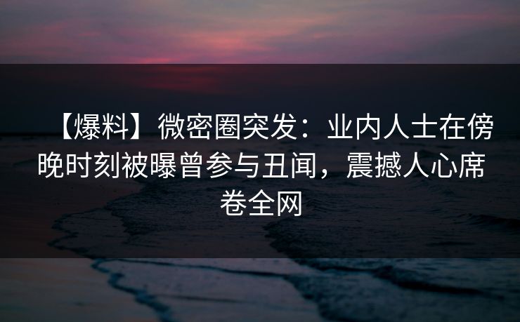 【爆料】微密圈突发：业内人士在傍晚时刻被曝曾参与丑闻，震撼人心席卷全网