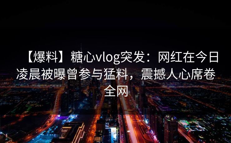 【爆料】糖心vlog突发：网红在今日凌晨被曝曾参与猛料，震撼人心席卷全网
