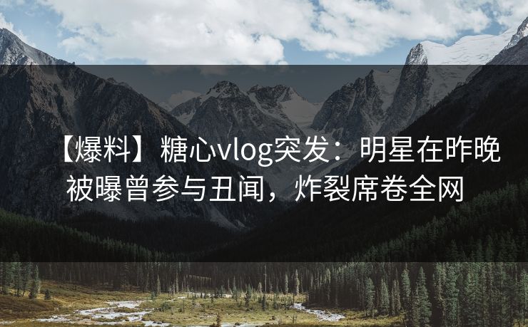 【爆料】糖心vlog突发：明星在昨晚被曝曾参与丑闻，炸裂席卷全网