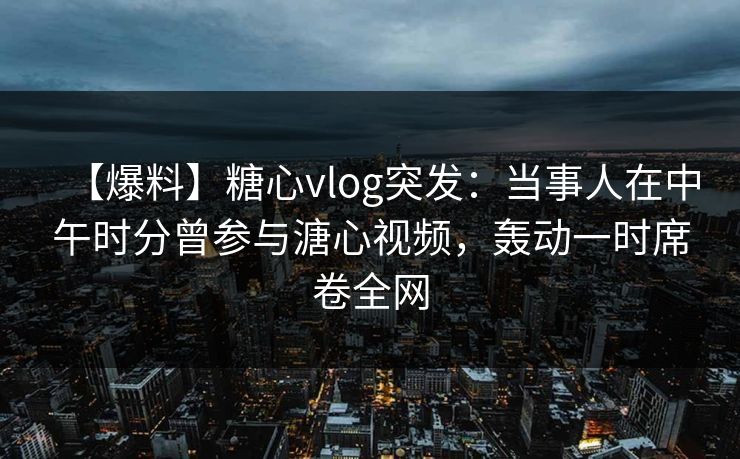 【爆料】糖心vlog突发：当事人在中午时分曾参与溏心视频，轰动一时席卷全网