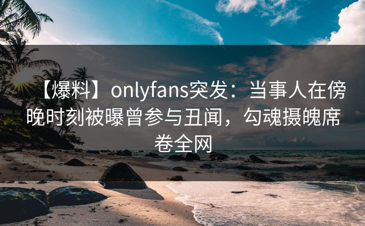 【爆料】onlyfans突发：当事人在傍晚时刻被曝曾参与丑闻，勾魂摄魄席卷全网