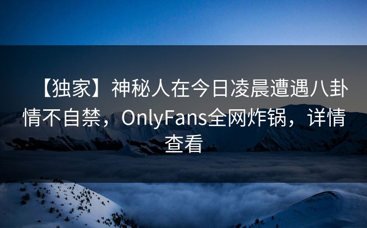 【独家】神秘人在今日凌晨遭遇八卦情不自禁，OnlyFans全网炸锅，详情查看