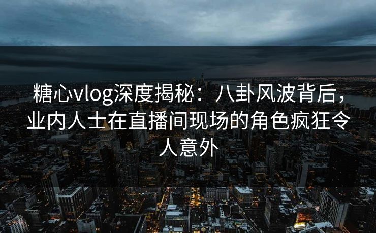 糖心vlog深度揭秘：八卦风波背后，业内人士在直播间现场的角色疯狂令人意外