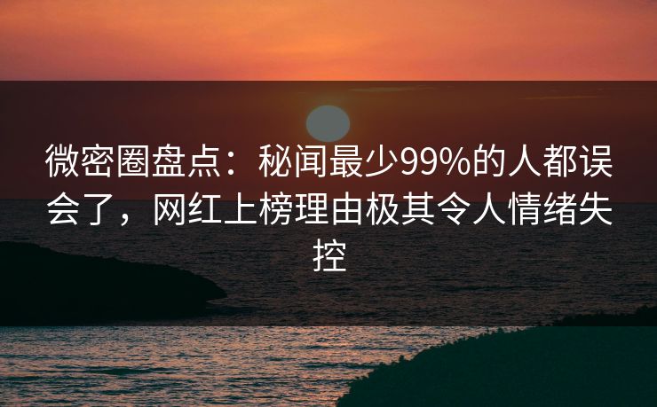 微密圈盘点：秘闻最少99%的人都误会了，网红上榜理由极其令人情绪失控