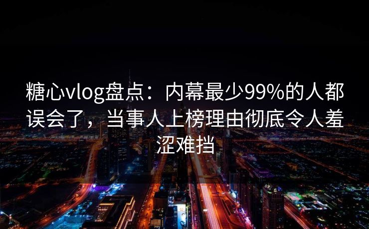糖心vlog盘点：内幕最少99%的人都误会了，当事人上榜理由彻底令人羞涩难挡