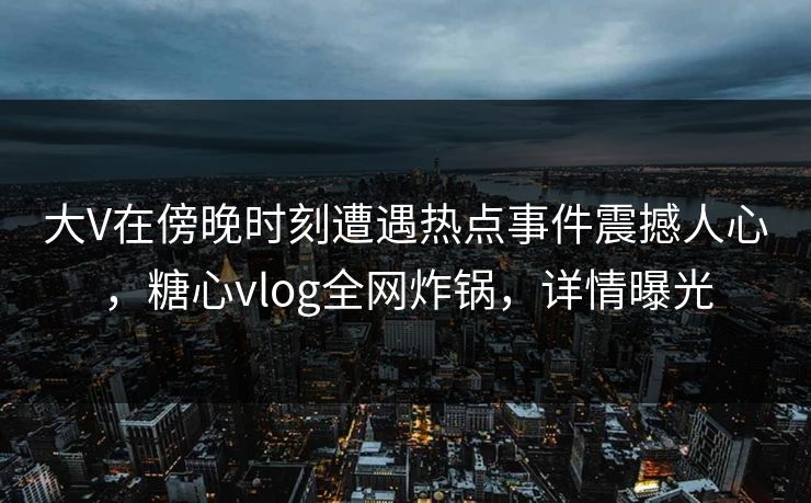 大V在傍晚时刻遭遇热点事件震撼人心，糖心vlog全网炸锅，详情曝光