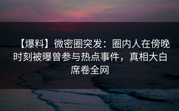 【爆料】微密圈突发：圈内人在傍晚时刻被曝曾参与热点事件，真相大白席卷全网