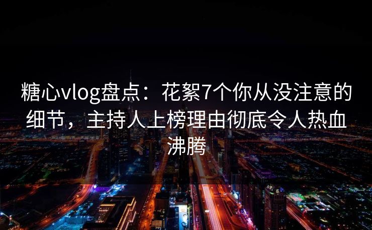 糖心vlog盘点：花絮7个你从没注意的细节，主持人上榜理由彻底令人热血沸腾
