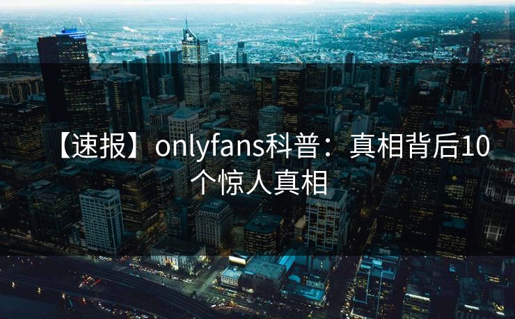 【速报】onlyfans科普：真相背后10个惊人真相