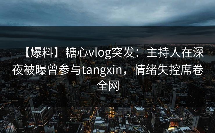 【爆料】糖心vlog突发：主持人在深夜被曝曾参与tangxin，情绪失控席卷全网