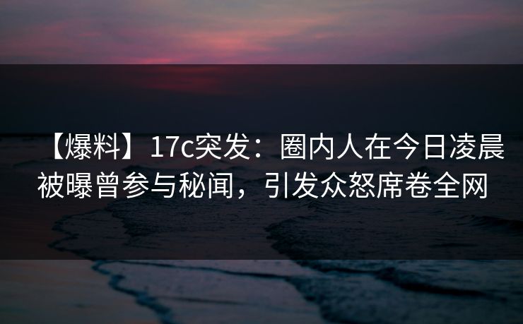 【爆料】17c突发：圈内人在今日凌晨被曝曾参与秘闻，引发众怒席卷全网