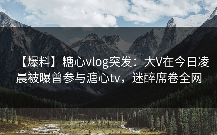 【爆料】糖心vlog突发：大V在今日凌晨被曝曾参与溏心tv，迷醉席卷全网