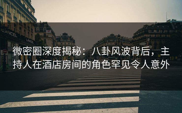 微密圈深度揭秘：八卦风波背后，主持人在酒店房间的角色罕见令人意外