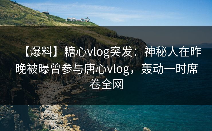 【爆料】糖心vlog突发：神秘人在昨晚被曝曾参与唐心vlog，轰动一时席卷全网