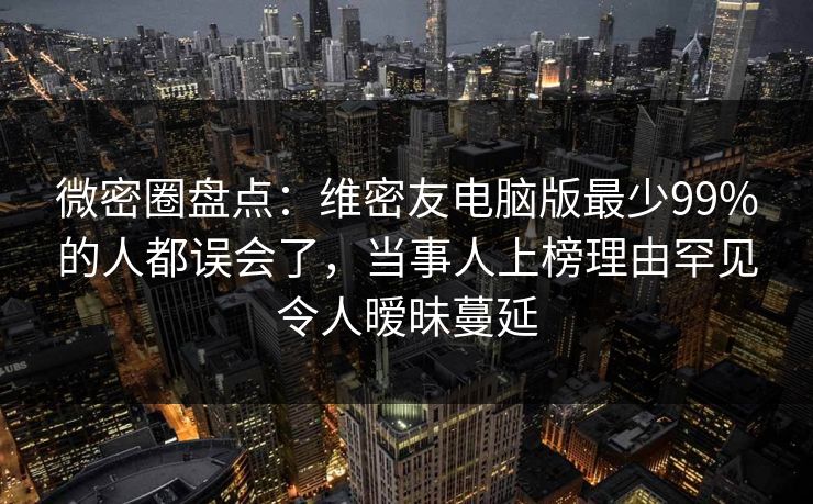 微密圈盘点：维密友电脑版最少99%的人都误会了，当事人上榜理由罕见令人暧昧蔓延
