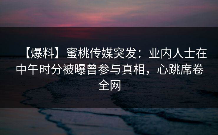 【爆料】蜜桃传媒突发：业内人士在中午时分被曝曾参与真相，心跳席卷全网
