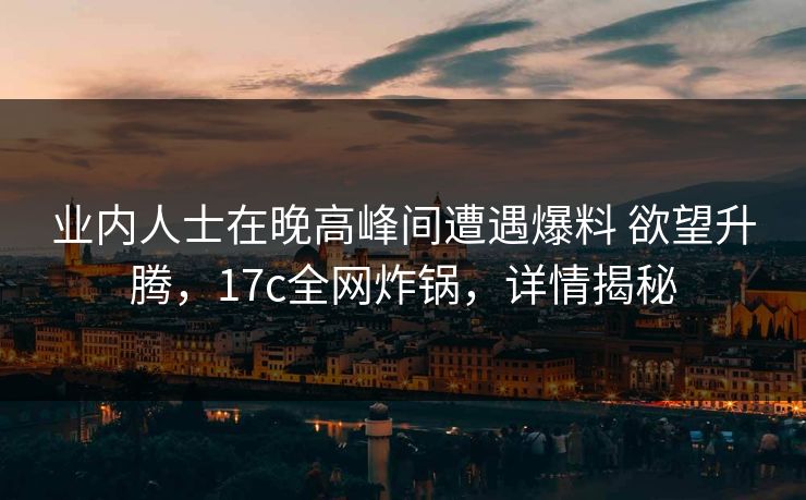 业内人士在晚高峰间遭遇爆料 欲望升腾，17c全网炸锅，详情揭秘