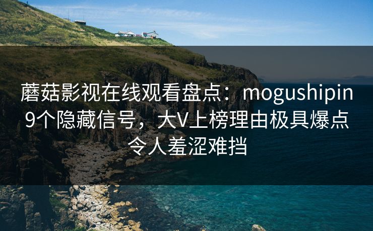 蘑菇影视在线观看盘点：mogushipin9个隐藏信号，大V上榜理由极具爆点令人羞涩难挡