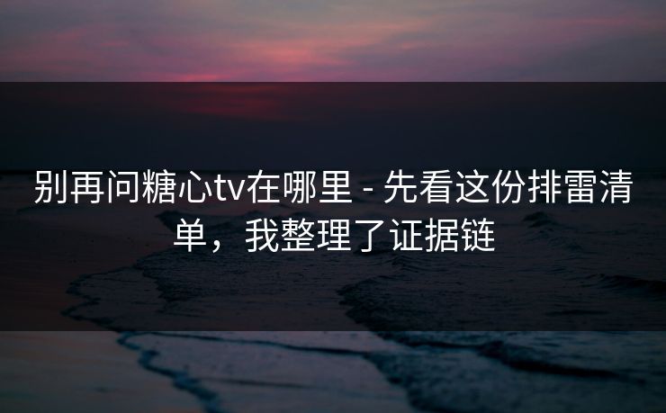别再问糖心tv在哪里 - 先看这份排雷清单，我整理了证据链