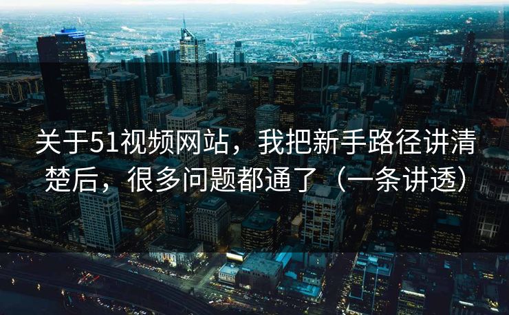 关于51视频网站，我把新手路径讲清楚后，很多问题都通了（一条讲透）