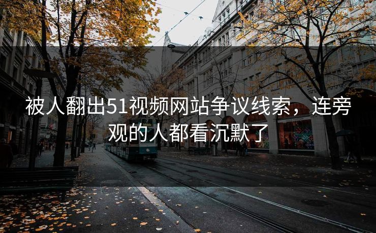 被人翻出51视频网站争议线索，连旁观的人都看沉默了