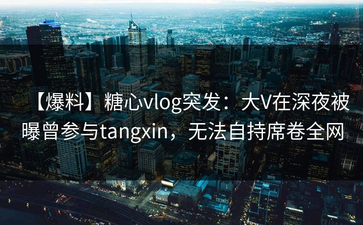 【爆料】糖心vlog突发：大V在深夜被曝曾参与tangxin，无法自持席卷全网