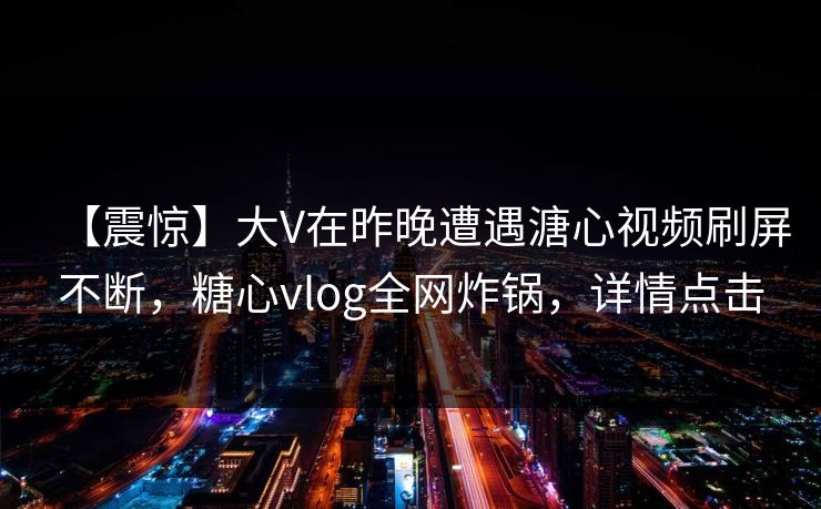 【震惊】大V在昨晚遭遇溏心视频刷屏不断，糖心vlog全网炸锅，详情点击