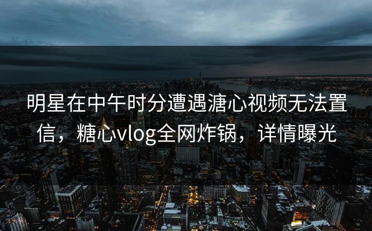 明星在中午时分遭遇溏心视频无法置信，糖心vlog全网炸锅，详情曝光