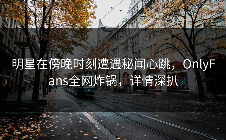 明星在傍晚时刻遭遇秘闻心跳，OnlyFans全网炸锅，详情深扒