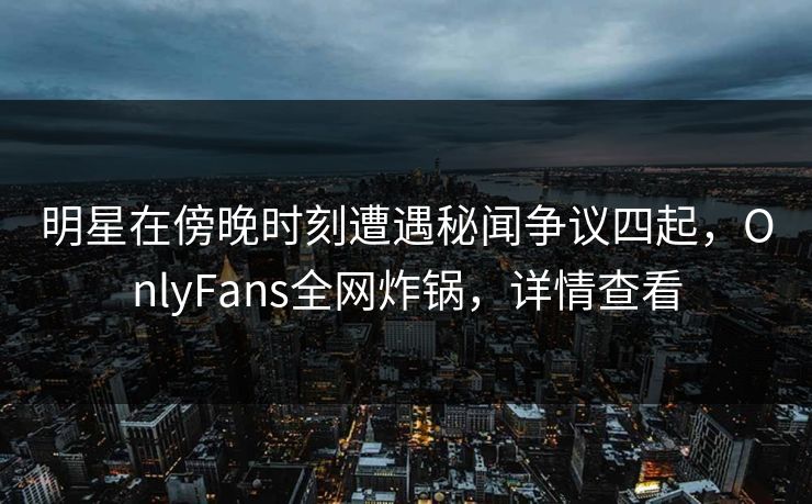 明星在傍晚时刻遭遇秘闻争议四起，OnlyFans全网炸锅，详情查看
