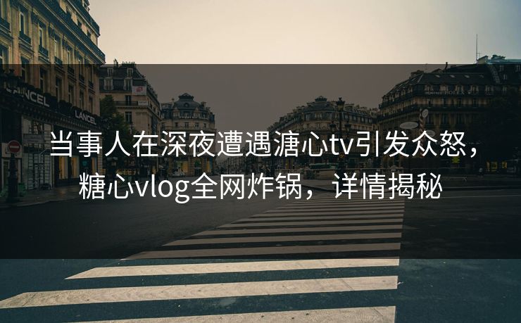 当事人在深夜遭遇溏心tv引发众怒，糖心vlog全网炸锅，详情揭秘