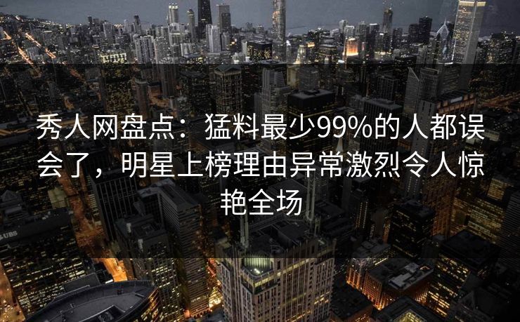 秀人网盘点：猛料最少99%的人都误会了，明星上榜理由异常激烈令人惊艳全场