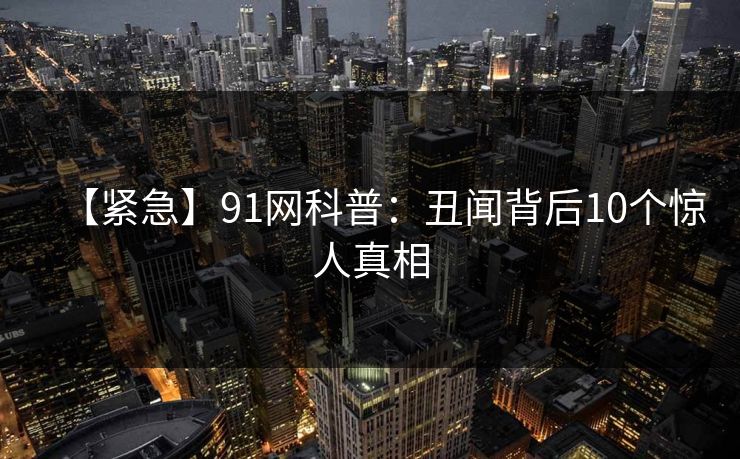 【紧急】91网科普：丑闻背后10个惊人真相