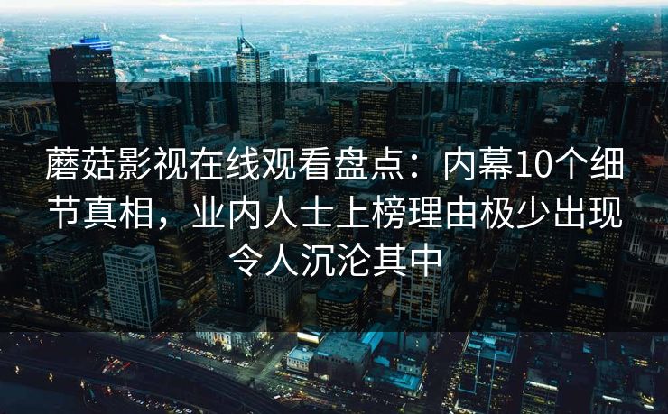 蘑菇影视在线观看盘点：内幕10个细节真相，业内人士上榜理由极少出现令人沉沦其中
